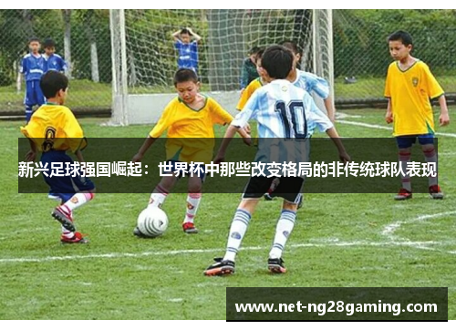 新兴足球强国崛起：世界杯中那些改变格局的非传统球队表现