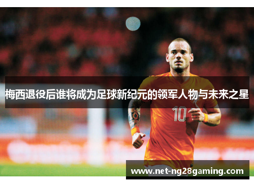 梅西退役后谁将成为足球新纪元的领军人物与未来之星
