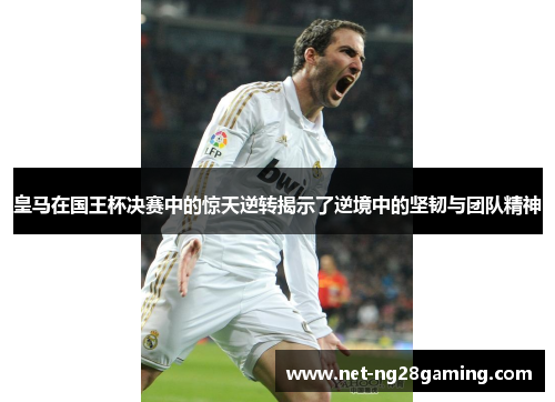 皇马在国王杯决赛中的惊天逆转揭示了逆境中的坚韧与团队精神