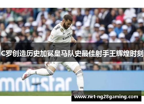 C罗创造历史加冕皇马队史最佳射手王辉煌时刻