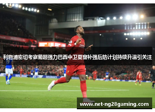 利物浦密切考察葡超强力巴西中卫夏窗补强后防计划持续升温引关注