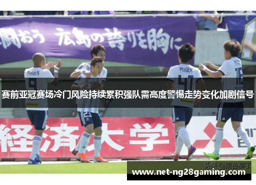 赛前亚冠赛场冷门风险持续累积强队需高度警惕走势变化加剧信号