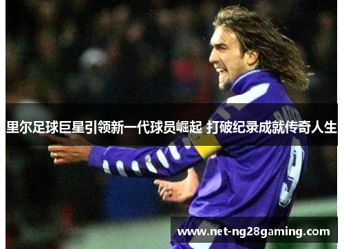里尔足球巨星引领新一代球员崛起 打破纪录成就传奇人生