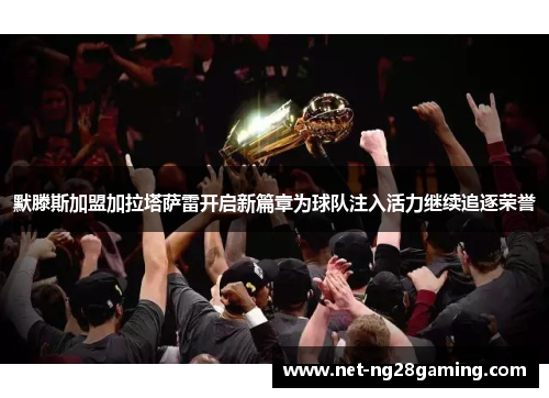 默滕斯加盟加拉塔萨雷开启新篇章为球队注入活力继续追逐荣誉