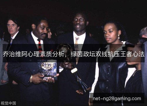 乔治维阿心理素质分析，绿茵政坛双线抗压王者心法